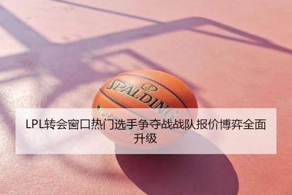 LPL转会窗口热门选手争夺战战队报价博弈全面升级