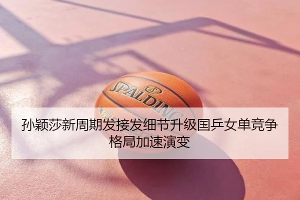 孙颖莎新周期发接发细节升级国乒女单竞争格局加速演变