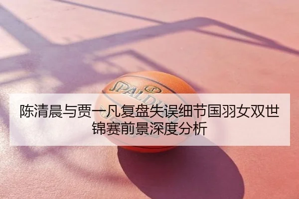 陈清晨与贾一凡复盘失误细节国羽女双世锦赛前景深度分析